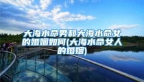 大海水命男和大海水命女的婚姻如何(大海水命女人的婚姻)