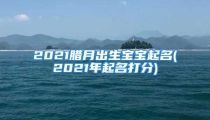 2021腊月出生宝宝起名(2021年起名打分)