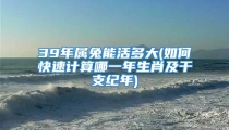 39年属兔能活多大(如何快速计算哪一年生肖及干支纪年)