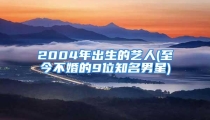 2004年出生的艺人(至今不婚的9位知名男星)