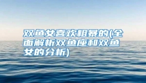 双鱼女喜欢粗暴的(全面解析双鱼座和双鱼女的分析)