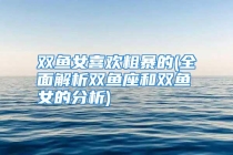 双鱼女喜欢粗暴的(全面解析双鱼座和双鱼女的分析)