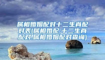 属相婚姻配对十二生肖配对表(属相婚配,十二生肖配对,属相婚姻配对查询)