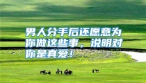 男人分手后还愿意为你做这些事，说明对你是真爱！