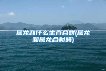 属龙和什么生肖合财(属龙和属龙合财吗)