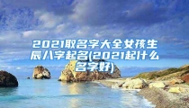 2021取名字大全女孩生辰八字起名(2021起什么名字好)