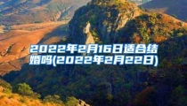 2022年2月16日适合结婚吗(2022年2月22日)