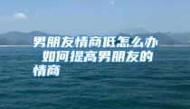 男朋友情商低怎么办 如何提高男朋友的情商