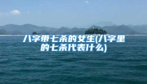 八字带七杀的女生(八字里的七杀代表什么)