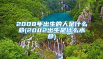 2008年出生的人是什么命(2002出生是什么水命)