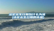 法定出生日期以什么为准 (法定出生日期的依据)