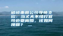 破镜重圆公司导师支招:当丈夫不惜打官司也要离婚,该如何挽回? ...
