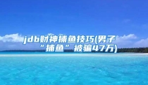 jdb财神捕鱼技巧(男子“捕鱼”被骗47万)