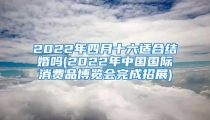 2022年四月十六适合结婚吗(2022年中国国际消费品博览会完成招展)