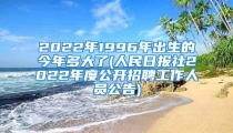 2022年1996年出生的今年多大了(人民日报社2022年度公开招聘工作人员公告)