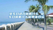 癸亥日适合佩戴什么 癸亥日佩戴什么能带来好运