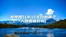 和婚姻八字(八字合的两个人婚姻就好吗)