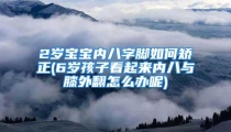 2岁宝宝内八字脚如何矫正(6岁孩子看起来内八与膝外翻怎么办呢)