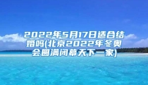2022年5月17日适合结婚吗(北京2022年冬奥会圆满闭幕天下一家)
