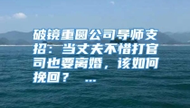 破镜重圆公司导师支招：当丈夫不惜打官司也要离婚，该如何挽回？ ...
