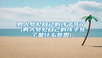 男人梦见自己的孩子死了 (男人梦见自己的孩子死了是什么意思)