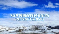 70年男婚配好对象生肖(70岁属什么生肖)