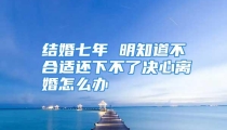 结婚七年 明知道不合适还下不了决心离婚怎么办