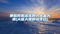 哪些时辰出生的人大富大贵(大富大贵的出生日)