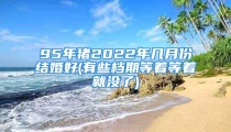 95年猪2022年几月份结婚好(有些档期等着等着就没了)