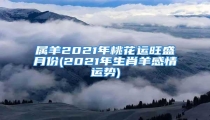 属羊2021年桃花运旺盛月份(2021年生肖羊感情运势)