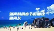 如何利用春节假期挽回男友