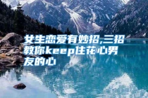 女生恋爱有妙招,三招教你keep住花心男友的心