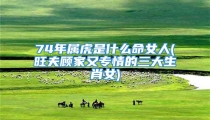 74年属虎是什么命女人(旺夫顾家又专情的三大生肖女)