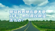 聊骚的男朋友要不要分手？男人喜欢聊骚怎么办？