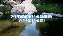 74年属虎配什么属相好(74年是什么命)