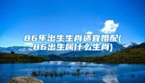 86年出生生肖适宜婚配(86出生属什么生肖)