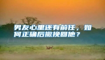 男友心里还有前任，如何正确后撤挽回他？