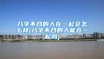 八字不合的人在一起会怎么样(八字不合的人能在一起吗)