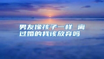 男友像孩子一样 离过婚的我该放弃吗