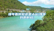 晚年看时柱还是大运(晚年好的时柱)
