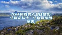 76年属龙男人最佳婚配(生肖龙与十二生肖最佳婚配表)