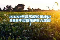 2022年最不顺的星座(2022年犯桃花的3大星座)