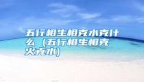 五行相生相克水克什么 (五行相生相克 火克水)