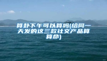 算卦下午可以算吗(给同一天发的这三款社交产品算算命)