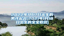 2022年1月17日出生的男孩起名(2021年1月18日出生的宝宝取名)