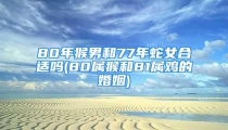 80年猴男和77年蛇女合适吗(80属猴和81属鸡的婚姻)
