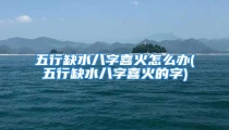 五行缺水八字喜火怎么办(五行缺水八字喜火的字)