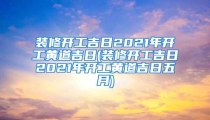 装修开工吉日2021年开工黄道吉日(装修开工吉日2021年开工黄道吉日五月)