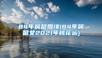 84年属鼠姻缘(84年属鼠女2021年桃花运)
