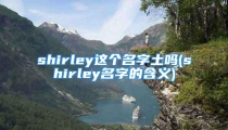 shirley这个名字土吗(shirley名字的含义)